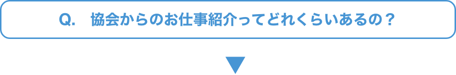 Q.   協会からのお仕事紹介ってどれくらいあるの？