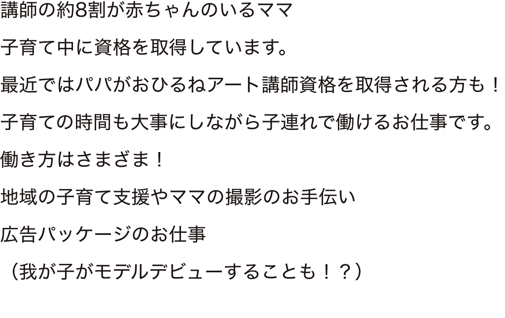 講師の約8割が赤ちゃんのいるママ子育て中に資格を取得しています。
最近ではパパがおひるねアート講師資格を取得される方も！子育ての時間も大事にしながら子連れで働けるお仕事です。働き方はさまざま！地域の子育て支援やママの撮影のお手伝い広告パッケージのお仕事（我が子がモデルデビューすることも！？）
