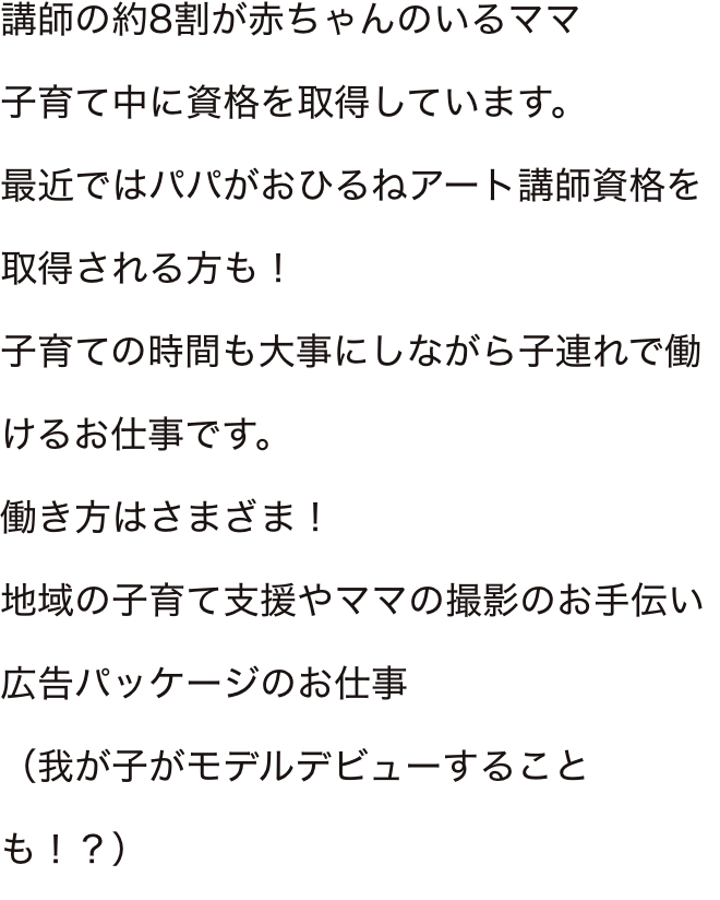 講師の約8割が赤ちゃんのいるママ子育て中に資格を取得しています。
最近ではパパがおひるねアート講師資格を取得される方も！子育ての時間も大事にしながら子連れで働けるお仕事です。働き方はさまざま！地域の子育て支援やママの撮影のお手伝い広告パッケージのお仕事（我が子がモデルデビューすることも！？）